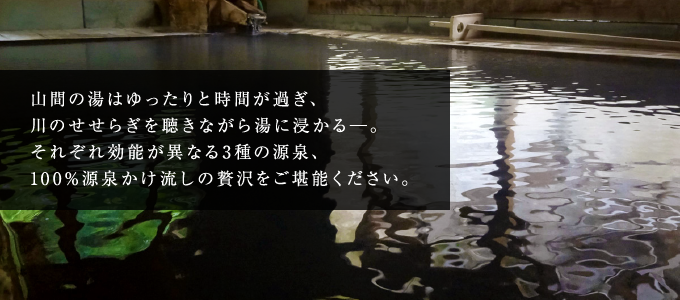 山間の湯はゆったりと時間が過ぎ、川のせせらぎを聴きながら湯に浸かる─。それぞれ効能が異なる三種の源泉、100%源泉かけ流しの贅沢をご堪能ください。