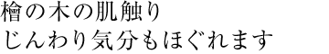 檜の木の肌触り じんわり気分もほぐれます