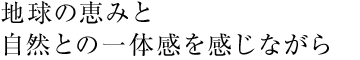 地球の恵みと 自然との一体感を感じながら